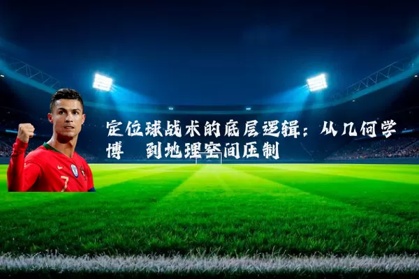 定位球战术的底层逻辑:从几何学博弈到地理空间压制