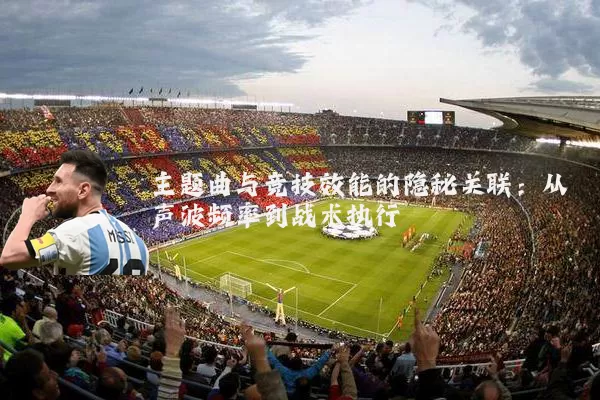 主题曲与竞技效能的隐秘关联:从声波频率到战术执行