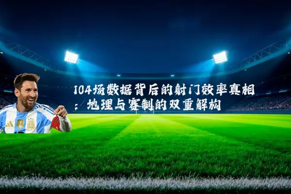 104场数据背后的射门效率真相:地理与赛制的双重解构