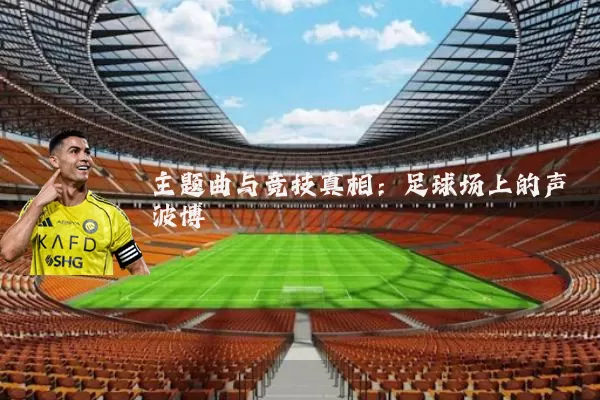 主题曲与竞技真相：足球场上的声波博弈